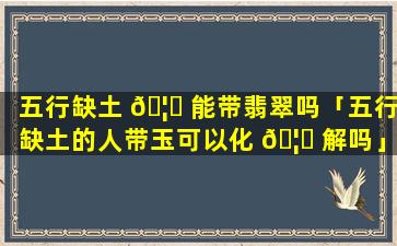五行缺土 🦟 能带翡翠吗「五行缺土的人带玉可以化 🦁 解吗」